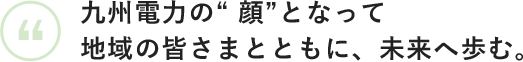 九州電力の”顔”となって地域の皆さまとともに、未来へ歩む。