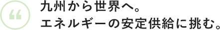 九州から世界へ。エネルギーの安定供給に挑む。