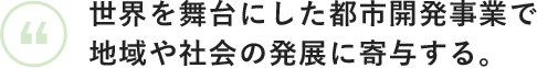 世界を舞台にした都市開発事業で地域や社会の発展に寄与する。