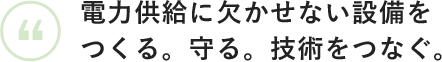 電力供給に欠かせない設備をつくる。守る。技術をつなぐ。