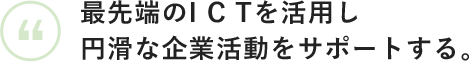 最先端のICTを活用し円滑な企業活動をサポートする。