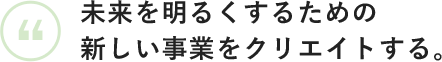 未来を明るくするための新しい事業をクリエイトする。