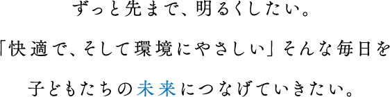 ずっと先まで、明るくしたい。「快適で、そして環境にやさしい」そんな毎日を子どもたちの未来につなげていきたい。