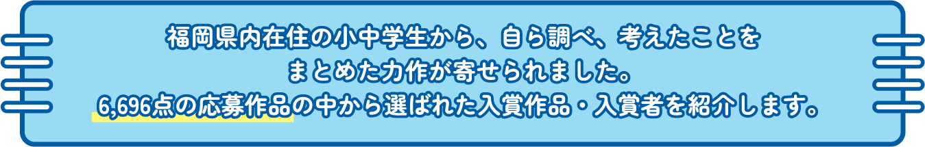 福岡県内在住の小中学生から、自ら調べ、考えたことをまとめた力作が寄せられました。0,000点の応募作品の中から選ばれた入賞作品・入賞者を紹介します。