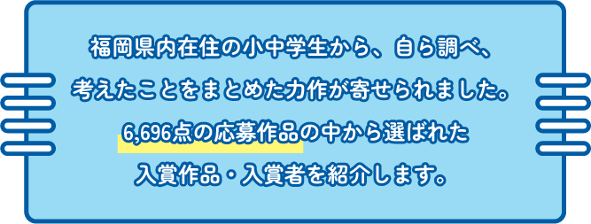 福岡県内在住の小中学生から、自ら調べ、考えたことをまとめた力作が寄せられました。0,000点の応募作品の中から選ばれた入賞作品・入賞者を紹介します。