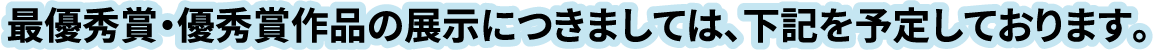 最優秀賞・優秀賞作品の展示につきましては、下記を予定しております。