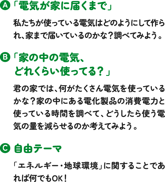 「電気が家に届くまで」私たちが使っている電気はどのようにして作られ、家まで届いているのかな?調べてみよう。「家の中の電気、どれくらい使ってる?」君の家では、何がたくさん電気を使っているかな?家の中にある電化製品の消費電力と使っている時間を調べて、どうしたら使う電気の量を減らせるのか考えてみよう。自由テーマ「エネルギー・地球環境」に関することであれば何でもOK! 「電気が家に届くまで」私たちが使っている電気はどのようにして作られ、家まで届いているのかな?調べてみよう。「家の中の電気、どれくらい使ってる?」君の家では、何がたくさん電気を使っているかな?家の中にある電化製品の消費電力と使っている時間を調べて、どうしたら使う電気の量を減らせるのか考えてみよう。自由テーマ「エネルギー・地球環境」に関することであれば何でもOK!