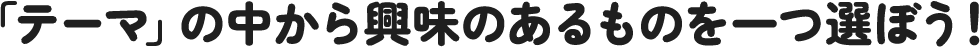「テーマ」の中から興味のあるものを一つ選ぼう！