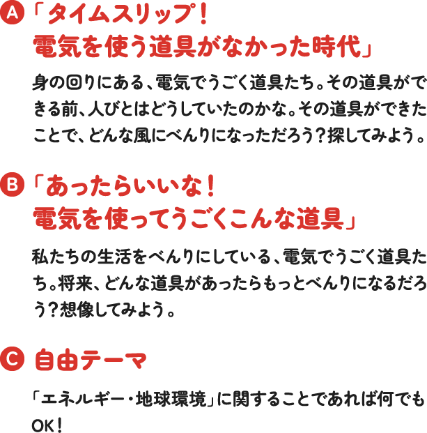 「タイムスリップ!電気を使う道具がなかった時代」身の回りにある、電気でうごく道具たち。その道具ができる前、人びとはどうしていたのかな。その道具ができたことで、どんな風にべんりになっただろう?探してみよう。「あったらいいな!電気を使ってうごくこんな道具」私たちの生活をべんりにしている、電気でうごく道具たち。将来、どんな道具があったらもっとべんりになるだろう?想像してみよう。自由テーマ「エネルギー・地球環境」に関することであれば何でもOK! 「タイムスリップ!電気を使う道具がなかった時代」身の回りにある、電気でうごく道具たち。その道具ができる前、人びとはどうしていたのかな。その道具ができたことで、どんな風にべんりになっただろう?探してみよう。「あったらいいな!電気を使ってうごくこんな道具」私たちの生活をべんりにしている、電気でうごく道具たち。将来、どんな道具があったらもっとべんりになるだろう?想像してみよう。自由テーマ「エネルギー・地球環境」に関することであれば何でもOK!