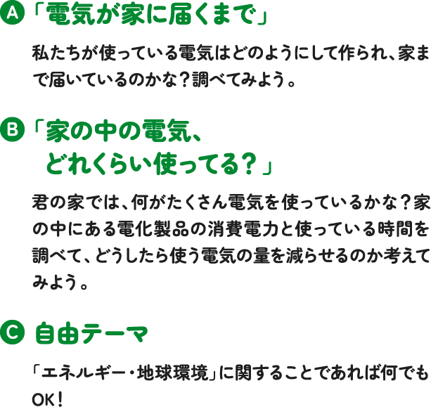「電気が家に届くまで」私たちが使っている電気はどのようにして作られ、家まで届いているのかな？調べてみよう。「家の中の電気、どれくらい使ってる？」君の家では、何がたくさん電気を使っているかな？家の中にある電化製品の消費電力と使っている時間を調べて、どうしたら使う電気の量を減らせるのか考えてみよう。自由テーマ「エネルギー・地球環境」に関することであれば何でもOK！