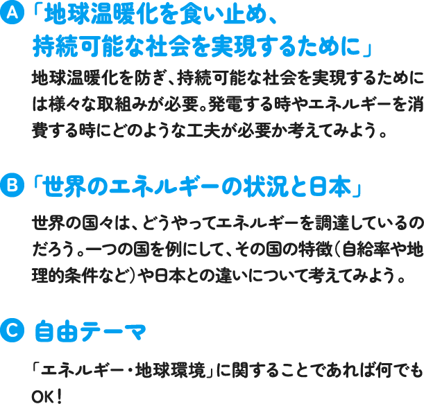 「地球温暖化を食い止め、持続可能な社会を実現するために」地球温暖化を防ぎ、持続可能な社会を実現するためには様々な取組みが必要。発電する時やエネルギーを消費する時にどのような工夫が必要か考えてみよう「世界のエネルギーの状況と日本」世界の国々は、どうやってエネルギーを調達しているのだろう。一つの国を例にして、その国の特徴(自給率や地理的条件など)や日本との違いについて考えてみよう。自由テーマ「エネルギー・地球環境」に関することであれば何でもOK! 「地球温暖化を食い止め、持続可能な社会を実現するために」地球温暖化を防ぎ、持続可能な社会を実現するためには様々な取組みが必要。発電する時やエネルギーを消費する時にどのような工夫が必要か考えてみよう「世界のエネルギーの状況と日本」世界の国々は、どうやってエネルギーを調達しているのだろう。一つの国を例にして、その国の特徴(自給率や地理的条件など)や日本との違いについて考えてみよう。自由テーマ「エネルギー・地球環境」に関することであれば何でもOK!