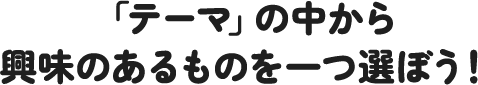 「テーマ」の中から興味のあるものを一つ選ぼう！