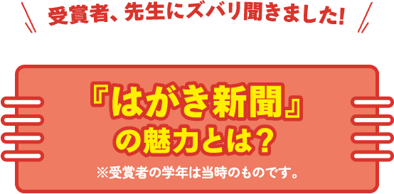 受賞者、先生にズバリ聞きました!『はがき新聞』の魅力とは？※受賞者の学年は当時のものです。