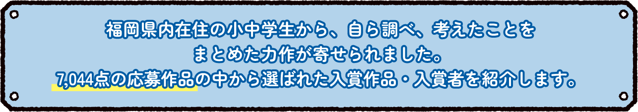 福岡県内在住の小中学生から、自ら調べ、考えたことをまとめた力作が寄せられました。0,000点の応募作品の中から選ばれた入賞作品・入賞者を紹介します。
