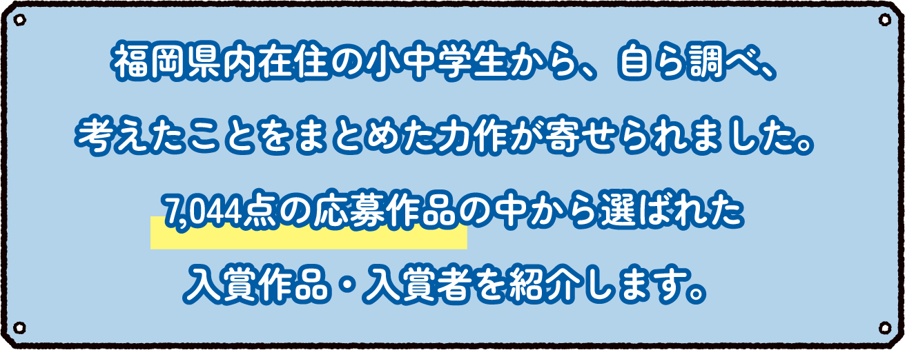福岡県内在住の小中学生から、自ら調べ、考えたことをまとめた力作が寄せられました。0,000点の応募作品の中から選ばれた入賞作品・入賞者を紹介します。