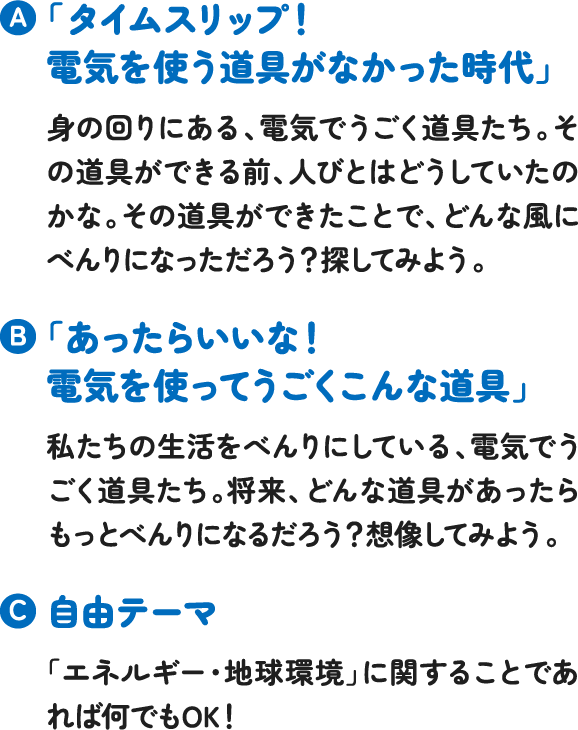 「タイムスリップ!電気を使う道具がなかった時代」身の回りにある、電気でうごく道具たち。その道具ができる前、人びとはどうしていたのかな。その道具ができたことで、どんな風にべんりになっただろう?探してみよう。「あったらいいな!電気を使ってうごくこんな道具」私たちの生活をべんりにしている、電気でうごく道具たち。将来、どんな道具があったらもっとべんりになるだろう?想像してみよう。自由テーマ「エネルギー・地球環境」に関することであれば何でもOK! 「タイムスリップ!電気を使う道具がなかった時代」身の回りにある、電気でうごく道具たち。その道具ができる前、人びとはどうしていたのかな。その道具ができたことで、どんな風にべんりになっただろう?探してみよう。「あったらいいな!電気を使ってうごくこんな道具」私たちの生活をべんりにしている、電気でうごく道具たち。将来、どんな道具があったらもっとべんりになるだろう?想像してみよう。自由テーマ「エネルギー・地球環境」に関することであれば何でもOK!