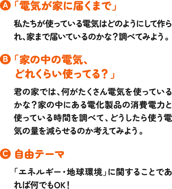 「電気が家に届くまで」私たちが使っている電気はどのようにして作られ、家まで届いているのかな?調べてみよう。「家の中の電気、どれくらい使ってる?」君の家では、何がたくさん電気を使っているかな?家の中にある電化製品の消費電力と使っている時間を調べて、どうしたら使う電気の量を減らせるのか考えてみよう。自由テーマ「エネルギー・地球環境」に関することであれば何でもOK!