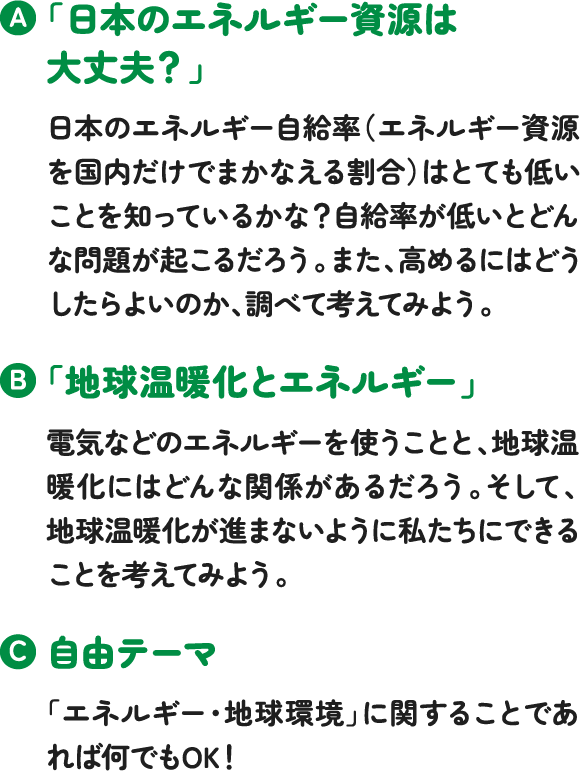 「日本のエネルギー資源は大丈夫?」日本のエネルギー自給率(エネルギー資源を国内だけでまかなえる割合)はとても低いことを知っているかな?自給率が低いとどんな問題が起こるだろう。また、高めるにはどうしたらよいのか、調べて考えてみよう。「地球温暖化とエネルギー」電気などのエネルギーを使うことと、地球温暖化にはどんな関係があるだろう。そして、地球温暖化が進まないように私たちにできることを考えてみよう。自由テーマ「エネルギー・地球環境」に関することであれば何でもOK! 「日本のエネルギー資源は大丈夫?」日本のエネルギー自給率(エネルギー資源を国内だけでまかなえる割合)はとても低いことを知っているかな?自給率が低いとどんな問題が起こるだろう。また、高めるにはどうしたらよいのか、調べて考えてみよう。「地球温暖化とエネルギー」電気などのエネルギーを使うことと、地球温暖化にはどんな関係があるだろう。そして、地球温暖化が進まないように私たちにできることを考えてみよう。自由テーマ「エネルギー・地球環境」に関することであれば何でもOK!