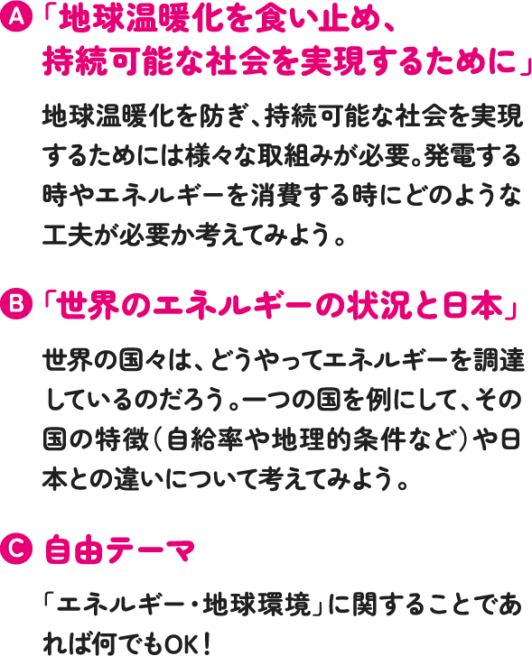 「地球温暖化を食い止め、持続可能な社会を実現するために」地球温暖化を防ぎ、持続可能な社会を実現するためには様々な取組みが必要。発電する時やエネルギーを消費する時にどのような工夫が必要か考えてみよう「世界のエネルギーの状況と日本」世界の国々は、どうやってエネルギーを調達しているのだろう。一つの国を例にして、その国の特徴(自給率や地理的条件など)や日本との違いについて考えてみよう。自由テーマ「エネルギー・地球環境」に関することであれば何でもOK!
