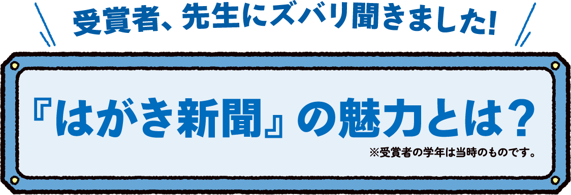受賞者、先生にズバリ聞きました!『はがき新聞』の魅力とは?※受賞者の学年は当時のものです。 受賞者、先生にズバリ聞きました!『はがき新聞』の魅力とは?※受賞者の学年は当時のものです。