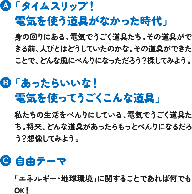 「タイムスリップ!電気を使う道具がなかった時代」身の回りにある、電気でうごく道具たち。その道具ができる前、人びとはどうしていたのかな。その道具ができたことで、どんな風にべんりになっただろう?探してみよう。「あったらいいな!電気を使ってうごくこんな道具」私たちの生活をべんりにしている、電気でうごく道具たち。将来、どんな道具があったらもっとべんりになるだろう?想像してみよう。自由テーマ「エネルギー・地球環境」に関することであれば何でもOK! 「タイムスリップ!電気を使う道具がなかった時代」身の回りにある、電気でうごく道具たち。その道具ができる前、人びとはどうしていたのかな。その道具ができたことで、どんな風にべんりになっただろう?探してみよう。「あったらいいな!電気を使ってうごくこんな道具」私たちの生活をべんりにしている、電気でうごく道具たち。将来、どんな道具があったらもっとべんりになるだろう?想像してみよう。自由テーマ「エネルギー・地球環境」に関することであれば何でもOK!
