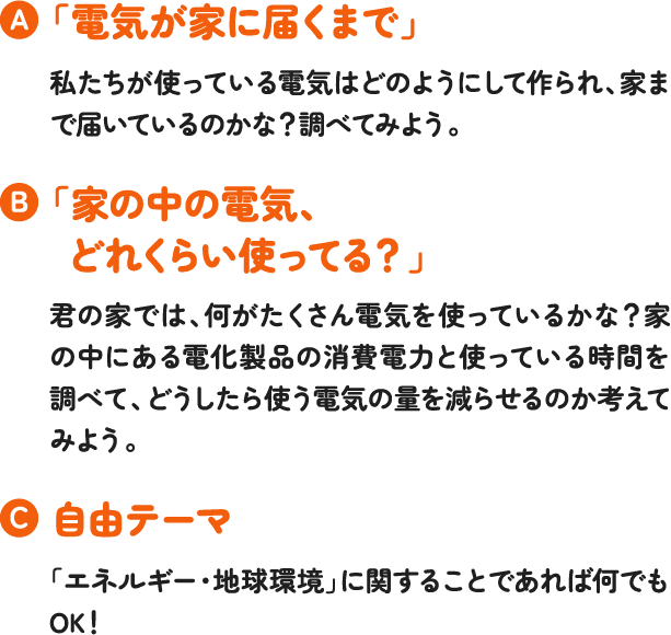 「電気が家に届くまで」私たちが使っている電気はどのようにして作られ、家まで届いているのかな?調べてみよう。「家の中の電気、どれくらい使ってる?」君の家では、何がたくさん電気を使っているかな?家の中にある電化製品の消費電力と使っている時間を調べて、どうしたら使う電気の量を減らせるのか考えてみよう。自由テーマ「エネルギー・地球環境」に関することであれば何でもOK! 「電気が家に届くまで」私たちが使っている電気はどのようにして作られ、家まで届いているのかな?調べてみよう。「家の中の電気、どれくらい使ってる?」君の家では、何がたくさん電気を使っているかな?家の中にある電化製品の消費電力と使っている時間を調べて、どうしたら使う電気の量を減らせるのか考えてみよう。自由テーマ「エネルギー・地球環境」に関することであれば何でもOK!