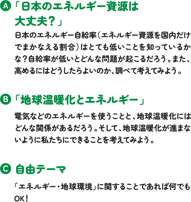 「日本のエネルギー資源は大丈夫?」日本のエネルギー自給率(エネルギー資源を国内だけでまかなえる割合)はとても低いことを知っているかな?自給率が低いとどんな問題が起こるだろう。また、高めるにはどうしたらよいのか、調べて考えてみよう。「地球温暖化とエネルギー」電気などのエネルギーを使うことと、地球温暖化にはどんな関係があるだろう。そして、地球温暖化が進まないように私たちにできることを考えてみよう。自由テーマ「エネルギー・地球環境」に関することであれば何でもOK! 「日本のエネルギー資源は大丈夫?」日本のエネルギー自給率(エネルギー資源を国内だけでまかなえる割合)はとても低いことを知っているかな?自給率が低いとどんな問題が起こるだろう。また、高めるにはどうしたらよいのか、調べて考えてみよう。「地球温暖化とエネルギー」電気などのエネルギーを使うことと、地球温暖化にはどんな関係があるだろう。そして、地球温暖化が進まないように私たちにできることを考えてみよう。自由テーマ「エネルギー・地球環境」に関することであれば何でもOK!