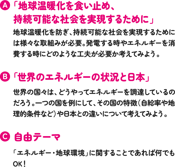 「地球温暖化を食い止め、持続可能な社会を実現するために」地球温暖化を防ぎ、持続可能な社会を実現するためには様々な取組みが必要。発電する時やエネルギーを消費する時にどのような工夫が必要か考えてみよう「世界のエネルギーの状況と日本」世界の国々は、どうやってエネルギーを調達しているのだろう。一つの国を例にして、その国の特徴(自給率や地理的条件など)や日本との違いについて考えてみよう。自由テーマ「エネルギー・地球環境」に関することであれば何でもOK!