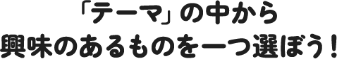 「テーマ」の中から興味のあるものを一つ選ぼう!