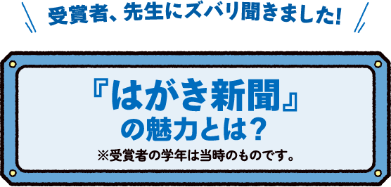 受賞者、先生にズバリ聞きました!『はがき新聞』の魅力とは?※受賞者の学年は当時のものです。 受賞者、先生にズバリ聞きました!『はがき新聞』の魅力とは?※受賞者の学年は当時のものです。