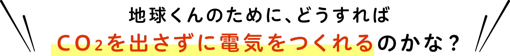 地球くんのために、どうすればCO2を出さずに電気をつくれるのかな？