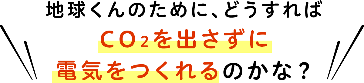 地球くんのために、どうすればCO2を出さずに電気をつくれるのかな？