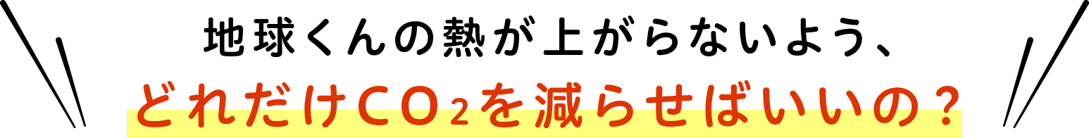 地球くんの熱が上がらないよう、どれだけCO2を減らせばいいの？