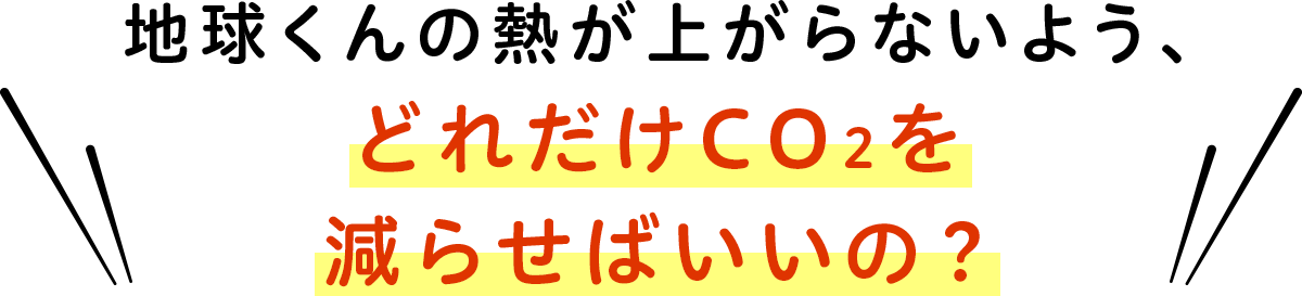 地球くんの熱が上がらないよう、どれだけCO2を減らせばいいの？