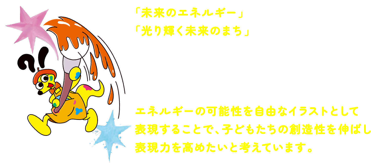 「未来のエネルギー」や「光り輝く未来のまち」 をテーマに、自由な発想をイラストで表現するコンクールです。入賞作品は実際に「光のアート」として展示されます。次世代を担う子どもたちがエネルギーの可能性を自由なアートとして表現することで、子どもたちの創造性を伸ばし表現力を高めたいと考えています。 「未来のエネルギー」や「光り輝く未来のまち」 をテーマに、自由な発想をイラストで表現するコンクールです。入賞作品は実際に「光のアート」として展示されます。次世代を担う子どもたちがエネルギーの可能性を自由なアートとして表現することで、子どもたちの創造性を伸ばし表現力を高めたいと考えています。