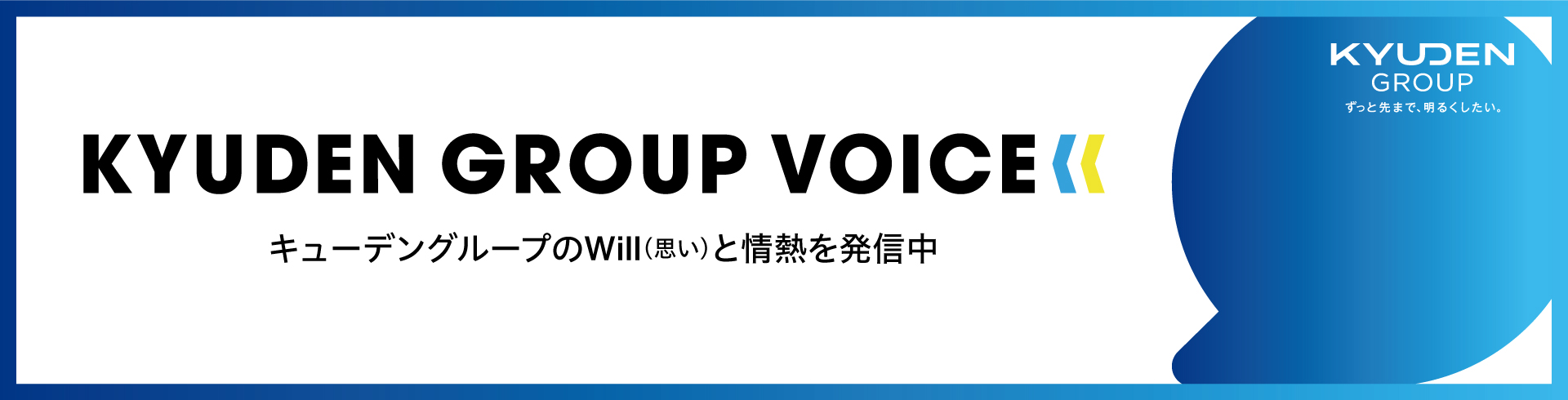 九電グループを形づくる一人ひとりの“声”を届けるメディア。私たちのWill(思い)と情熱を発信していきます KYUDEN GROUP VOICE