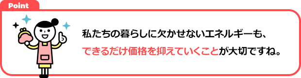 私たちの暮らしに欠かせないエネルギーも、できるだけ価格を抑えていくことが大切ですね。