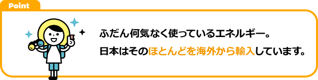 ふだん何気なく使っているエネルギー。日本はそのほとんどを海外から輸入しています。