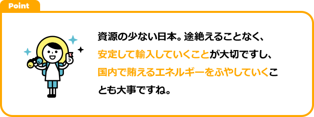 資源の少ない日本。途絶えることなく、安定して輸入していくことが大切ですし、国内で賄えるエネルギーをふやしていくことも大事ですね。