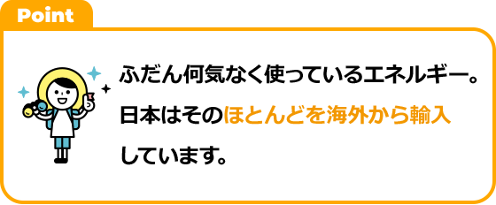 ふだん何気なく使っているエネルギー。日本はそのほとんどを海外から輸入しています。