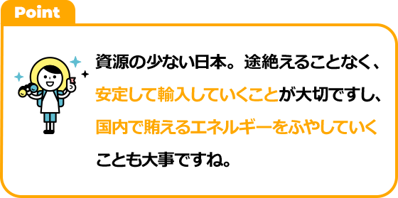 資源の少ない日本。途絶えることなく、安定して輸入していくことが大切ですし、国内で賄えるエネルギーをふやしていくことも大事ですね。