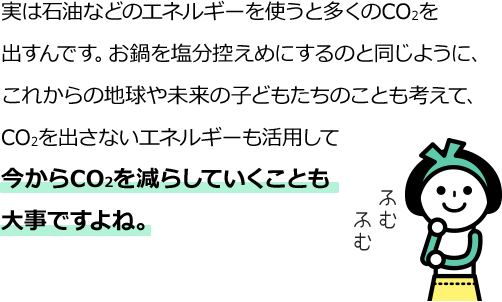 実は石油などのエネルギーを使うと多くのCO2を出すんです。お鍋を塩分控えめにするのと同じように、これからの地球や未来の子どもたちのことも考えて、CO2を出さないエネルギーも活用して今からCO2を減らしていくことも大事ですよね。