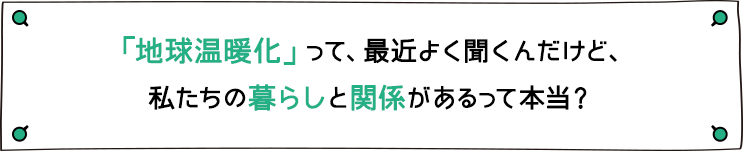 「地球温暖化」って、最近よく聞くんだけど、私たちの暮らしと関係があるって本当？