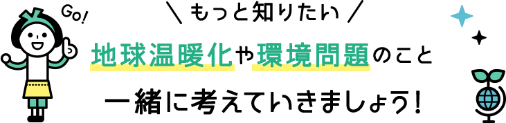 地球温暖化や環境問題のこと一緒に考えていきましょう！