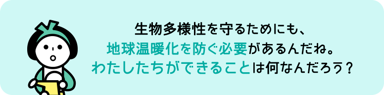 生物多様性を守るためにも、地球温暖化を防ぐ必要があるんだね。わたしたちができることは何なんだろう？