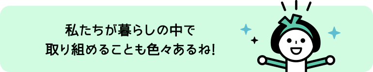 私たちが暮らしの中で取り組めることも色々あるね!