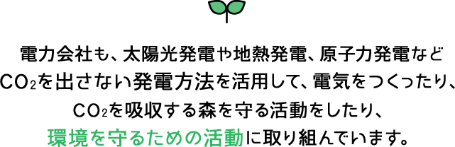 電力会社も、太陽光発電や地熱発電、原子力発電などCO2を出さない発電方法を活用して、電気をつくったり、CO2を吸収する森を守る活動をしたり、環境を守るための活動に取り組んでいます。