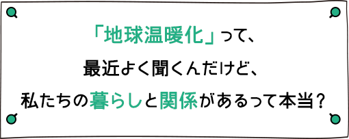 「地球温暖化」って、最近よく聞くんだけど、私たちの暮らしと関係があるって本当？