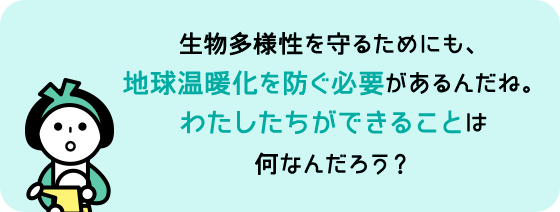 生物多様性を守るためにも、地球温暖化を防ぐ必要があるんだね。わたしたちができることは何なんだろう？