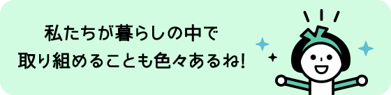 私たちが暮らしの中で取り組めることも色々あるね!